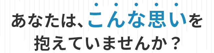 あなたは、こんな思いを抱えていませんか？